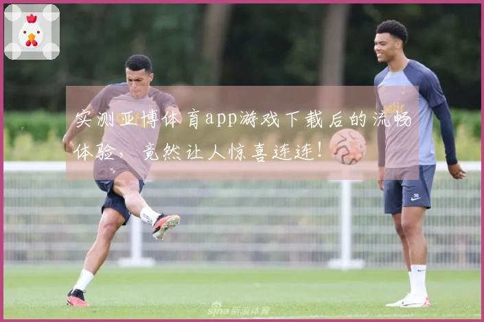 实测亚博体育app游戏下载后的流畅体验，竟然让人惊喜连连！