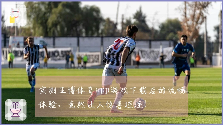 实测亚博体育app游戏下载后的流畅体验，竟然让人惊喜连连！
