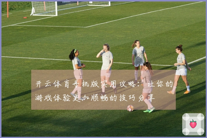 开云体育手机版实用攻略：让你的游戏体验更加顺畅的技巧分享