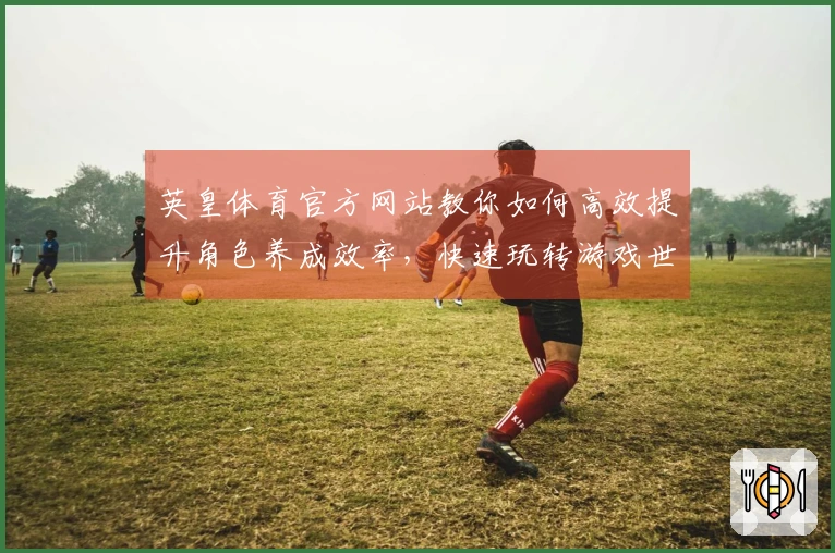 英皇体育官方网站教你如何高效提升角色养成效率，快速玩转游戏世界